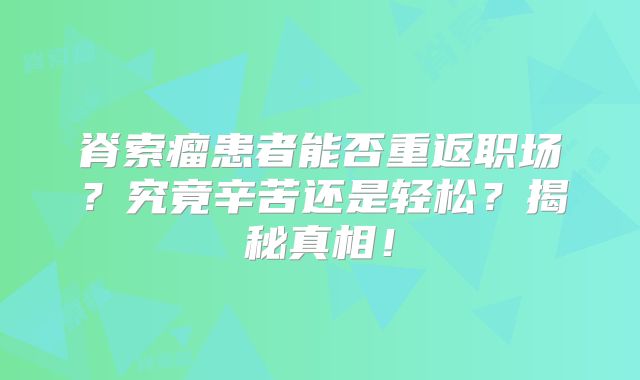 脊索瘤患者能否重返职场？究竟辛苦还是轻松？揭秘真相！