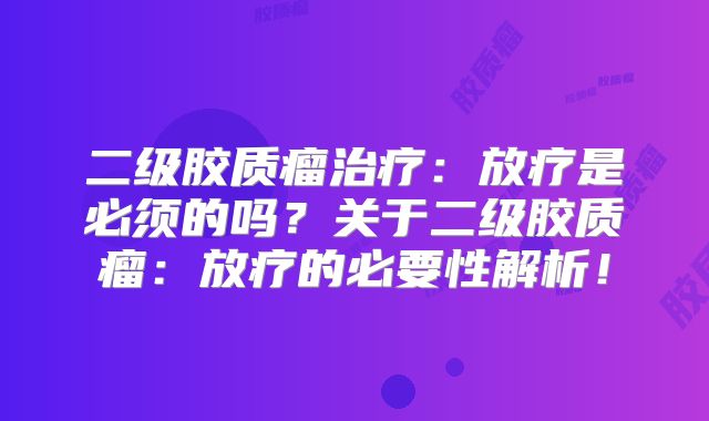 二级胶质瘤治疗：放疗是必须的吗？关于二级胶质瘤：放疗的必要性解析！