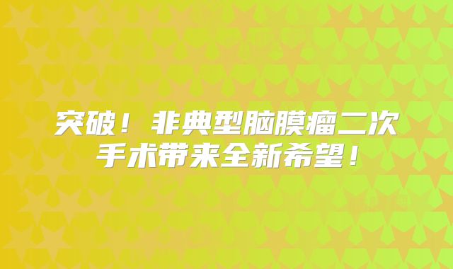 突破！非典型脑膜瘤二次手术带来全新希望！
