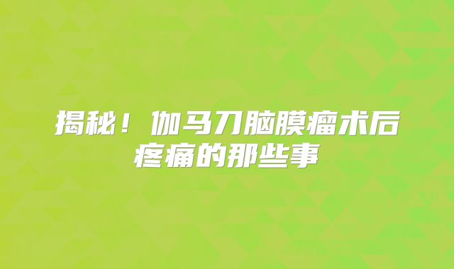 揭秘！伽马刀脑膜瘤术后疼痛的那些事
