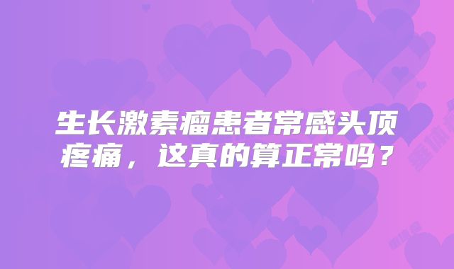 生长激素瘤患者常感头顶疼痛，这真的算正常吗？