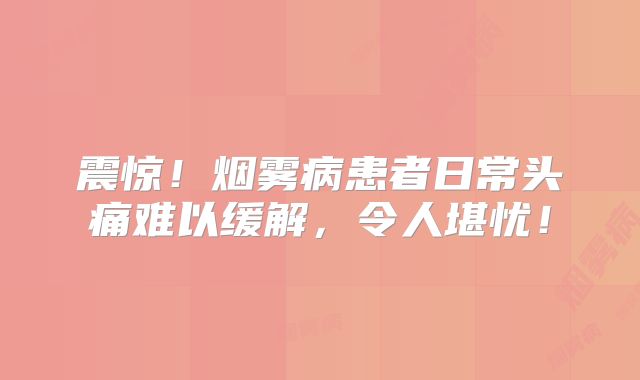 震惊！烟雾病患者日常头痛难以缓解，令人堪忧！