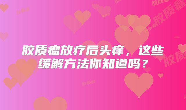 胶质瘤放疗后头痒，这些缓解方法你知道吗？