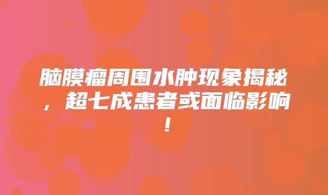 脑膜瘤周围水肿现象揭秘，超七成患者或面临影响！