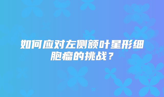 如何应对左侧额叶星形细胞瘤的挑战？