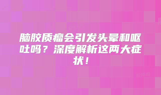 脑胶质瘤会引发头晕和呕吐吗？深度解析这两大症状！