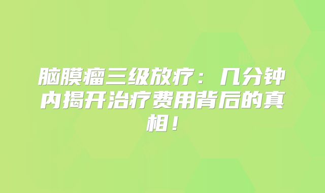 脑膜瘤三级放疗：几分钟内揭开治疗费用背后的真相！