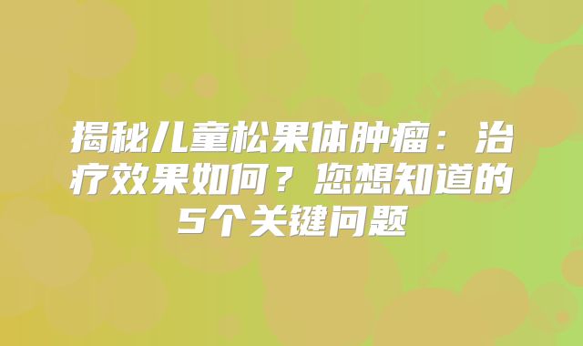 揭秘儿童松果体肿瘤：治疗效果如何？您想知道的5个关键问题