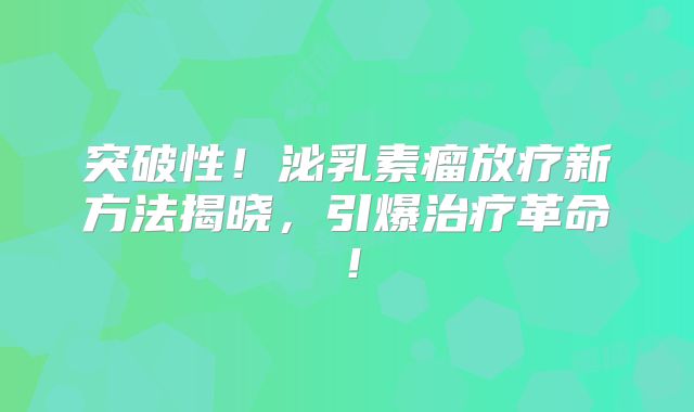 突破性！泌乳素瘤放疗新方法揭晓，引爆治疗革命！
