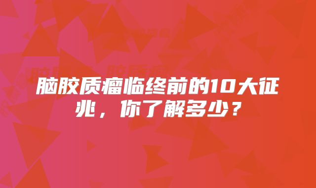 脑胶质瘤临终前的10大征兆，你了解多少？