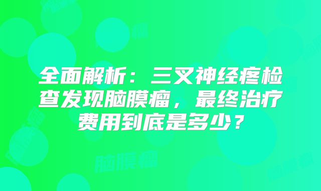 全面解析：三叉神经疼检查发现脑膜瘤，最终治疗费用到底是多少？