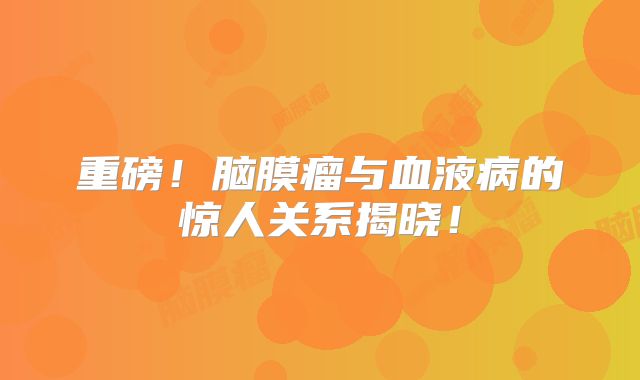 重磅！脑膜瘤与血液病的惊人关系揭晓！