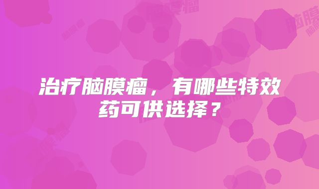 治疗脑膜瘤，有哪些特效药可供选择？