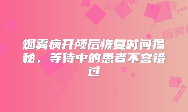 烟雾病开颅后恢复时间揭秘，等待中的患者不容错过