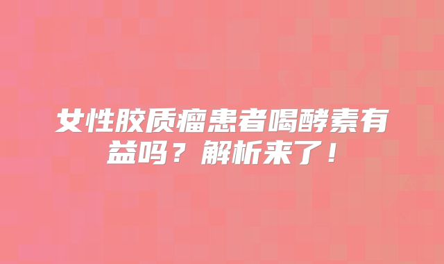 女性胶质瘤患者喝酵素有益吗？解析来了！