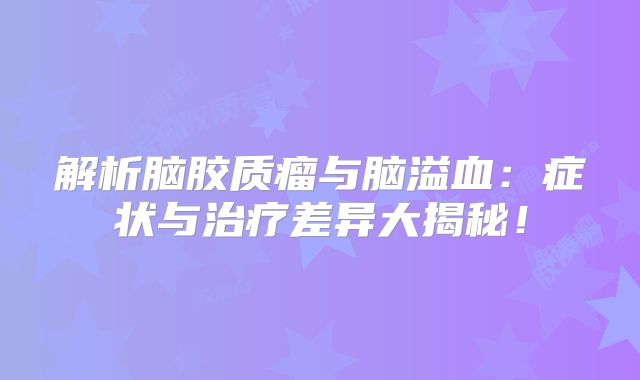 解析脑胶质瘤与脑溢血：症状与治疗差异大揭秘！