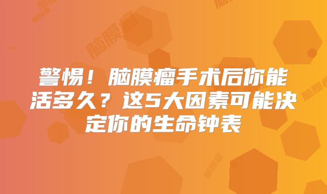 警惕！脑膜瘤手术后你能活多久？这5大因素可能决定你的生命钟表