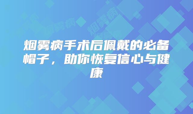 烟雾病手术后佩戴的必备帽子，助你恢复信心与健康