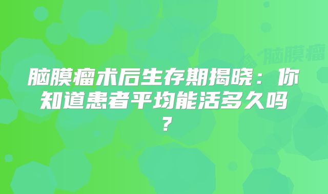 脑膜瘤术后生存期揭晓：你知道患者平均能活多久吗？