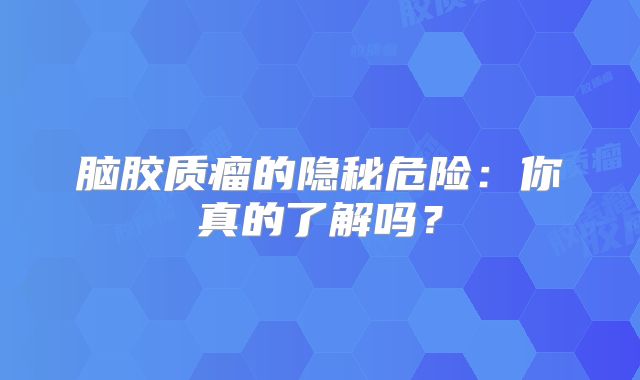 脑胶质瘤的隐秘危险：你真的了解吗？