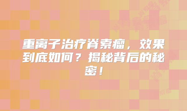 重离子治疗脊索瘤，效果到底如何？揭秘背后的秘密！