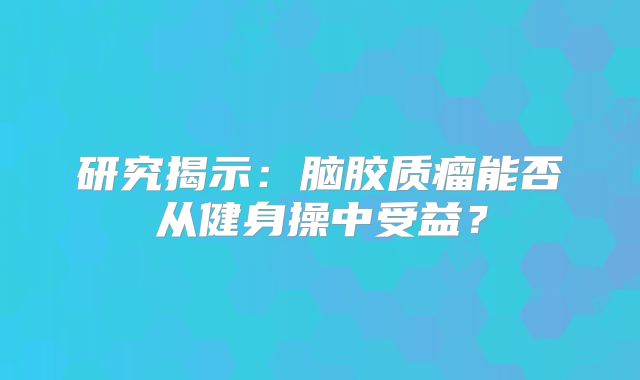 研究揭示：脑胶质瘤能否从健身操中受益？