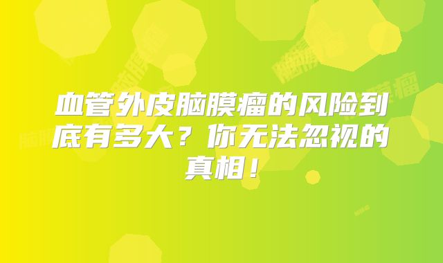 血管外皮脑膜瘤的风险到底有多大？你无法忽视的真相！