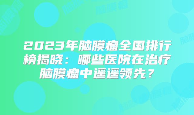 2023年脑膜瘤全国排行榜揭晓：哪些医院在治疗脑膜瘤中遥遥领先？