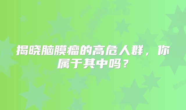 揭晓脑膜瘤的高危人群，你属于其中吗？
