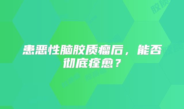患恶性脑胶质瘤后，能否彻底痊愈？
