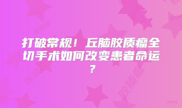 打破常规！丘脑胶质瘤全切手术如何改变患者命运？
