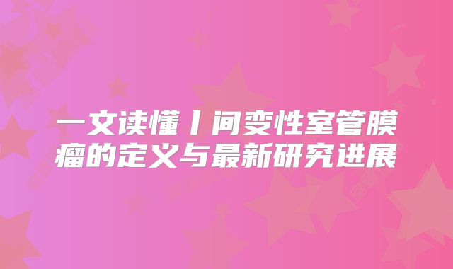 一文读懂丨间变性室管膜瘤的定义与最新研究进展