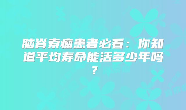 脑脊索瘤患者必看：你知道平均寿命能活多少年吗？