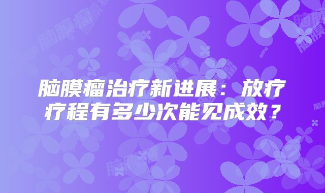 脑膜瘤治疗新进展：放疗疗程有多少次能见成效？