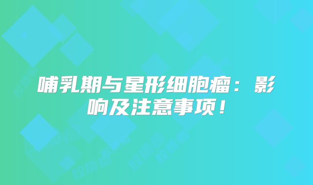 哺乳期与星形细胞瘤：影响及注意事项！