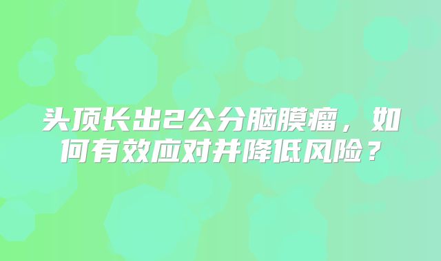头顶长出2公分脑膜瘤，如何有效应对并降低风险？