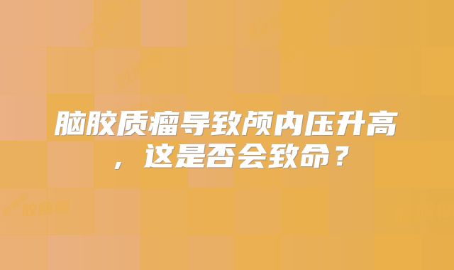 脑胶质瘤导致颅内压升高，这是否会致命？