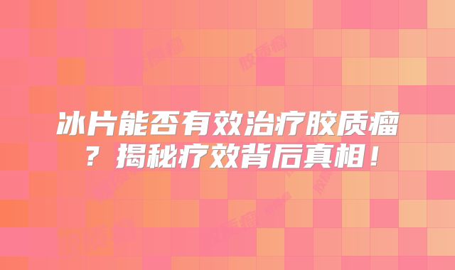 冰片能否有效治疗胶质瘤？揭秘疗效背后真相！
