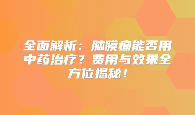 全面解析：脑膜瘤能否用中药治疗？费用与效果全方位揭秘！