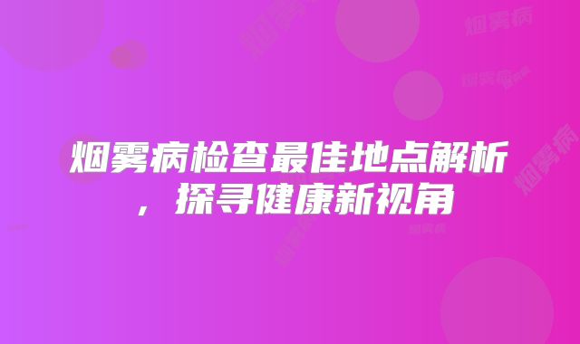 烟雾病检查最佳地点解析，探寻健康新视角