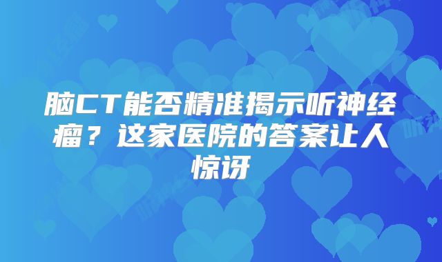 脑CT能否精准揭示听神经瘤？这家医院的答案让人惊讶