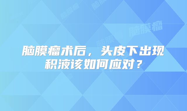脑膜瘤术后，头皮下出现积液该如何应对？