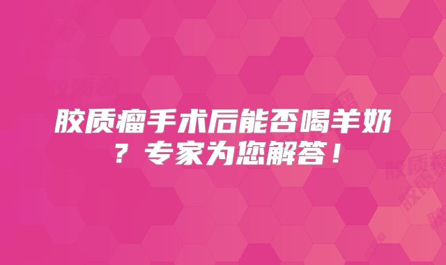 胶质瘤手术后能否喝羊奶？专家为您解答！