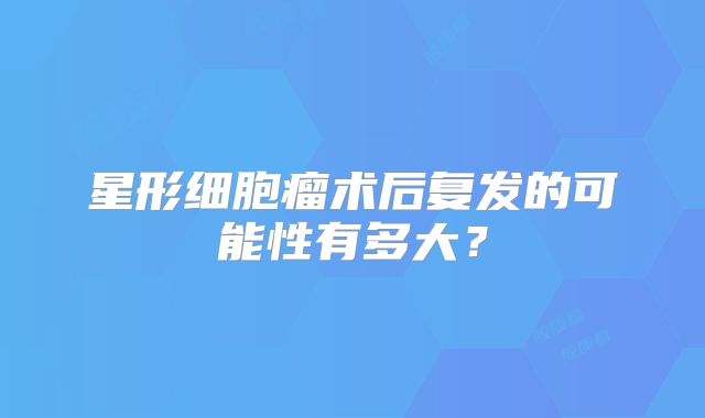 星形细胞瘤术后复发的可能性有多大？