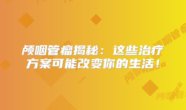 颅咽管瘤揭秘：这些治疗方案可能改变你的生活！