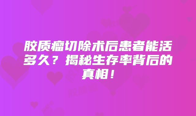胶质瘤切除术后患者能活多久？揭秘生存率背后的真相！