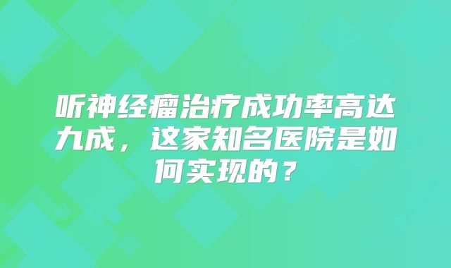 听神经瘤治疗成功率高达九成，这家知名医院是如何实现的？