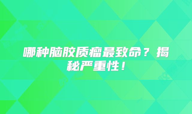 哪种脑胶质瘤最致命？揭秘严重性！