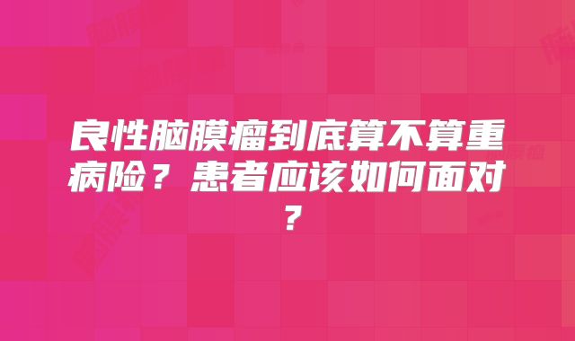 良性脑膜瘤到底算不算重病险？患者应该如何面对？