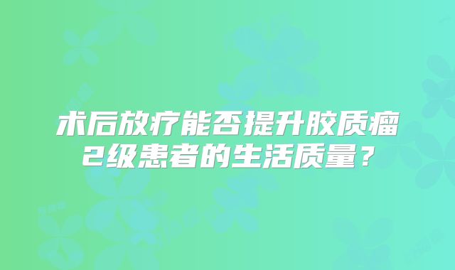 术后放疗能否提升胶质瘤2级患者的生活质量？